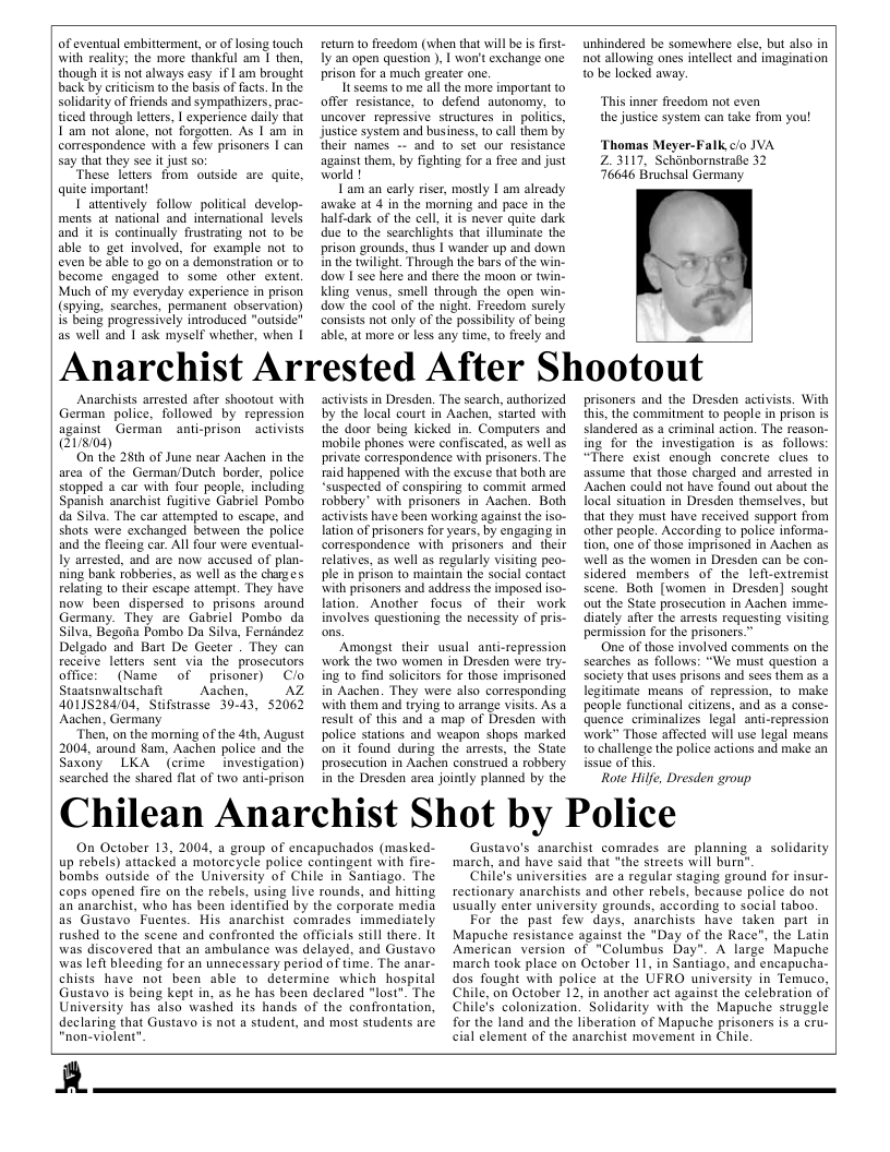 of eventual embitterment, or of losing touch with realiy; the more thankful am 1 then, though it i not always casy if | am brought back by crificism to the basis of facts. In the solidarity of friends and sympathizers. prac- ticed through lettes, | experience daily that I am not alone, not forgotten. As [ am in correspondence with a few prisoners I can say that they se it just o  ‘These letters from ousside are quite, quite important!  I attentively follow political develop- ments at national and interational levels and it is continually frustrating not to be able to get involved, for example not to even be able to go on a demonstration or to become engaged to some other extent. Much of my everyday experience in prison (spying, searches, permanent observation) s being progressively introduced "outside” as well and 1 ask myself whether, when |  return t0 freedom (when that will be i first- ly an open question ), I won’t exchange one prison for a much greater one.  It seems to me all the more important to offer resistance, 1o defend autonomy, to uncover repressive structures in_politis, Justice system and business, to call them by their names -~ and to sel our resistance against them, by fighting for a free and just world !  Lam an early riser, mostly I am already awake at 4 in the morning and pace in the half-dark of the cell, it is never quite dark due 1o the scarchlights that illuminate the prison grounds, thus | wander up and down nthe twilight. Through the bars of the win- dow I see here and there the moon or twin- Kling venus, smell through the open win- dow the cool of the night. Freedom surely consists not only of the passibility of being able, at more or less any time, to freely and  unhindered be somewhere else, but also in not allowing ones intellect and imagination o be locked avay.  “This inner freedom not even the justice system can take from you!  ‘Thomas Meyer-Falk clo JVA 23117, Schanbornstrabe 32 76646 Bruchsal Germany  Anarchist Arrested After Shootout  Anarchists arrested after shootout with German police, followed by repression against German anti-prison  activists Q1/8104)  On the 28th of June near Aachen in the area of the German/Dutch border, police stopped a car with four people, including Spanish anarchist fugitive Gabriel Pombo da Silva. The car attempied to escape, and shots were exchanged between the police and the fleeing car. All four were eventual- Iy arrested, and are now accused of plan- ning bank robberies, as well as the charges relating to their escape attempt. They have now been dispersed to_prisons around Germany. They are Gabriel Pombo da Silva, Begona Pombo Da Silva, Fernindez Delgado and Bart De Geeter . They can receive letters sent via the prosecutors office: (Name of prisoner) Clo Staatsnwaltschaft  Aachen,  AZ 40115284104, Stifstrasse 39-43, 52062 Aachen, Germany  “Then, on the momning of the 4th, August 2004, around Sam, Aachen police and the Saxony LKA (crime investigation) searched the shared flat of two anti-prison  activists in Dresden. The search, authorized by the local court in Aachen, Started with the door being kicked in. Computers and mobile phones were confiscated, as well as private cortespondence with prisoners. The raid happened with the excuse that both are “suspected of conspiring to comit armed robbery” with prisoners in Aachen. Both activists have been warking against the iso- lation of prisoners for years, by engaging in cortespondence with “prisoners and. their relatives, as well as regularly visiting peo- ple in prison to maintain the social contact with prisoners and address the imposed iso- lation. Another focus of their work involves questioning the necessity of pris-  ‘Amongst their usual anti-repression work the two women in Dresden were try- ing to find solicitors for those imprisoned in Aachen. They were also corresponding with them and trying to arrange visits. As result of this and a map of Dresden with police stations and weapon shops marked on it found during the arrests, the State prosecution in Aachen construed a robbery in the Dresden area jointly planned by the  prisoners and the Dresden activists. With this, the commitment to people in prison is slandered as a criminal action. The reason- ing for the investigation is as follows: “There exist cnough concrete clues to assume that those charged and arrested in Aachen could not have found out about the focal situation in Dresden themselves, but that they must have received support from ather peaple. According to police informa- tion, one of those imprisoned in Aachen as well as the women in Dresden can be con- sidered_members of the lefl-extremist scene. Both [women in Dresden] sought out the State prosccution in Aachen imme- diately after the arrests requesting visiting permission for the prisoners.”  One of those involved comments on the searches as follows: “We must question a Saciety that uses prisons and sees them as a legitimate means of repression, to make people functional citizens, and 15 a conse- quence criminalizes legal ant-repression work” Those affected will use legal means to challenge the police actions and make an issue of ths.  Rote Hilfe, Dresden group  Chilean Anarchist Shot by Police  On October 13, 2004, a group of encapuchados (masked- up rebels) attacked a motorcycle police contingent with fire- bombs outside of the University of Chile in Santiago. The cops opened fire on the rebels, using live rounds, and hitting an anarchist, who has been identified by the corporate media as Gustavo Fuentes. His anarchist comrades immediately rushed to the scene and confronted the officials still there. It was discovered that an ambulance was delayed. and Gustavo was left bleeding for an unnecessary period of time. The anar- chists have not been able to determine which hospital Gustavo is being kept in, as he has been declared "lost”. The University has also washed its hands of the confrontation, declaring that Gustavo is not a student, and most students are "non-violent"  Gustava’s anarchist comrades are planning a solidarity march, and have said that "the streets will burn"  Chile’s universities are a regular staging ground for insur- rectionary anarchists and other rebels, because police do not usually enter university grounds, according to social taboo.  For the past few days, anarchists have taken part in Mapuche resistance against the "Day of the Race”, the Latin American version of "Columbus Day". A large Mapuche march took place on October 11, in Santiago, and encapucha- dos Tought with police at the UFRO university in Temuco, Chile, on October 12, in another act against the celebration of Chile’s colonization. Solidarity with the Mapuche struggle for the land and the liberation of Mapuche prisoners is a cru- cial element of the anarchist movement in Chile  R  